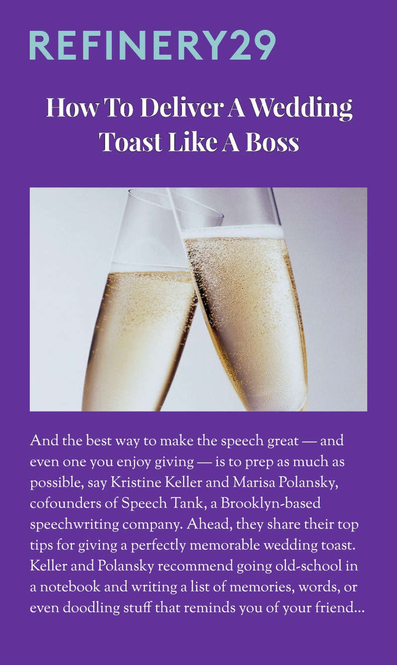 Refinery29: How To Deliver A Wedding Toast Like A Boss. And the best way to make the speech great — and even one you enjoy giving — is to prep as much as possible, say Kristine Keller and Marisa Polansky, cofounders of Speech Tank, a Brooklyn-based speechwriting company. Ahead, they share their top tips for giving a perfectly memorable wedding toast. Keller and Polansky recommend going old-school in a notebook and writing a list of memories, words, or even doodling stuff that reminds you of your friend...